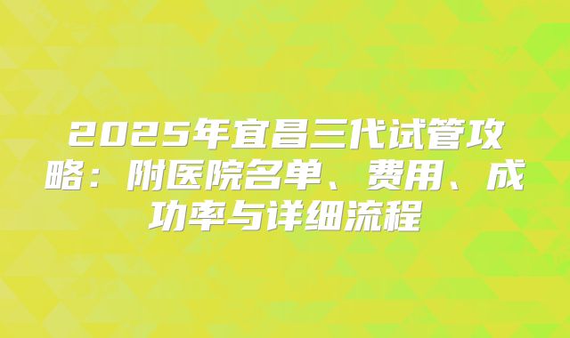 2025年宜昌三代试管攻略：附医院名单、费用、成功率与详细流程