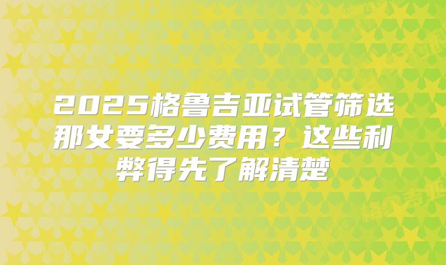2025格鲁吉亚试管筛选那女要多少费用？这些利弊得先了解清楚