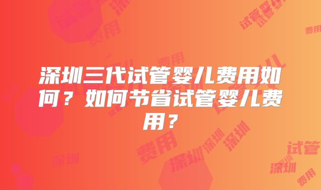 深圳三代试管婴儿费用如何？如何节省试管婴儿费用？