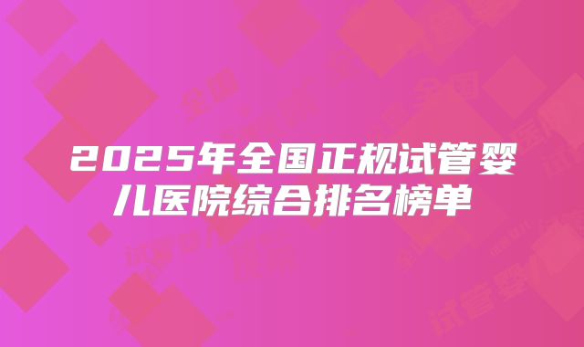 2025年全国正规试管婴儿医院综合排名榜单