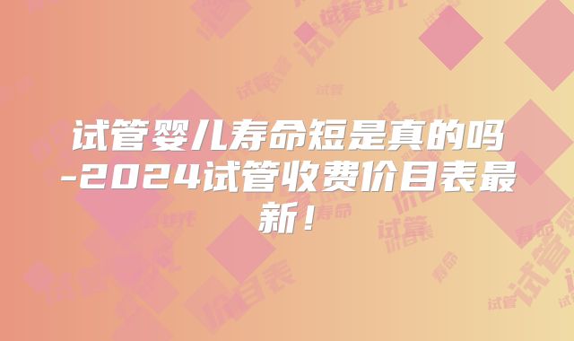试管婴儿寿命短是真的吗-2024试管收费价目表最新！