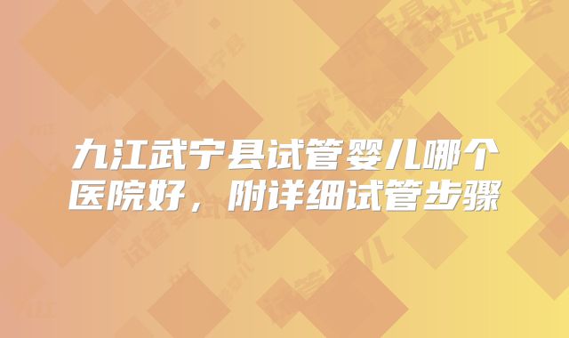 九江武宁县试管婴儿哪个医院好，附详细试管步骤