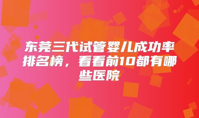 东莞三代试管婴儿成功率排名榜，看看前10都有哪些医院