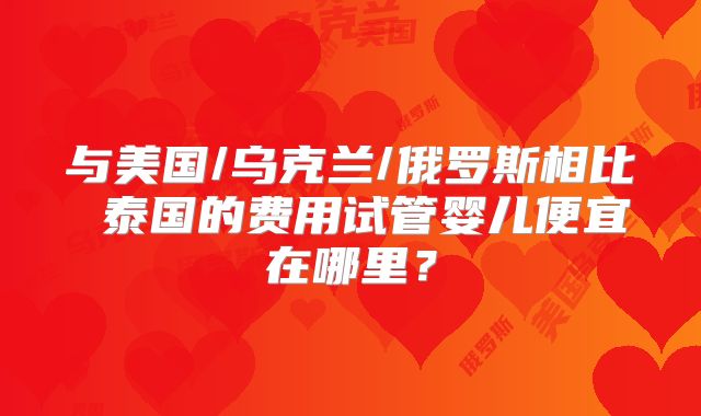 与美国/乌克兰/俄罗斯相比 泰国的费用试管婴儿便宜在哪里？