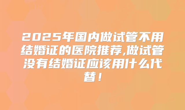 2025年国内做试管不用结婚证的医院推荐,做试管没有结婚证应该用什么代替！