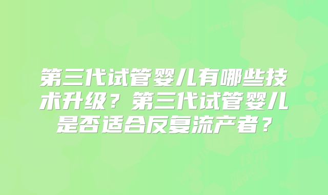第三代试管婴儿有哪些技术升级？第三代试管婴儿是否适合反复流产者？