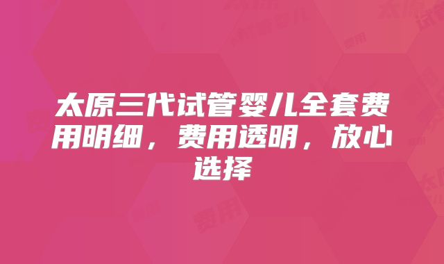 太原三代试管婴儿全套费用明细，费用透明，放心选择