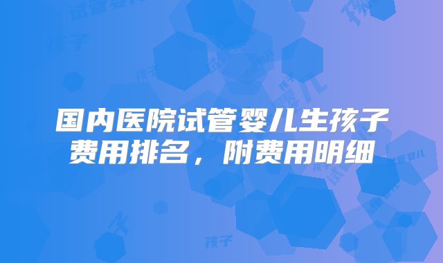 国内医院试管婴儿生孩子费用排名，附费用明细