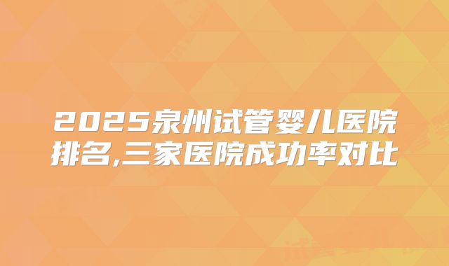 2025泉州试管婴儿医院排名,三家医院成功率对比