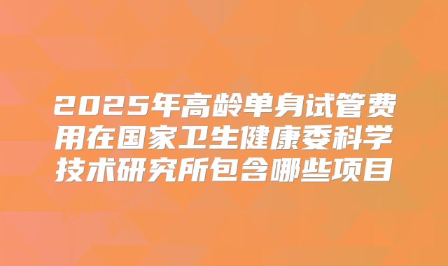2025年高龄单身试管费用在国家卫生健康委科学技术研究所包含哪些项目