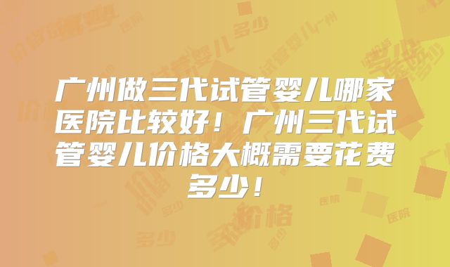 广州做三代试管婴儿哪家医院比较好！广州三代试管婴儿价格大概需要花费多少！