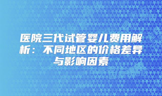 医院三代试管婴儿费用解析：不同地区的价格差异与影响因素