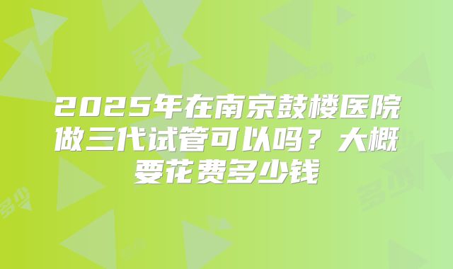 2025年在南京鼓楼医院做三代试管可以吗？大概要花费多少钱
