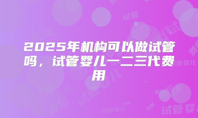 2025年机构可以做试管吗，试管婴儿一二三代费用