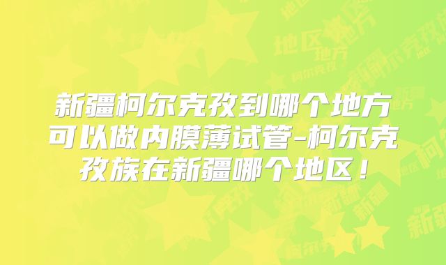 新疆柯尔克孜到哪个地方可以做内膜薄试管-柯尔克孜族在新疆哪个地区！