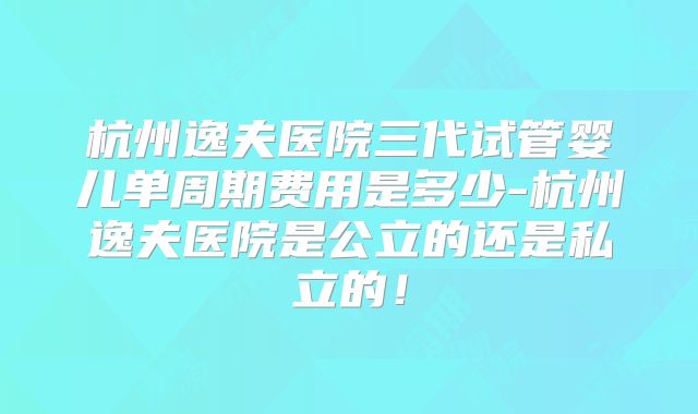 杭州逸夫医院三代试管婴儿单周期费用是多少-杭州逸夫医院是公立的还是私立的！