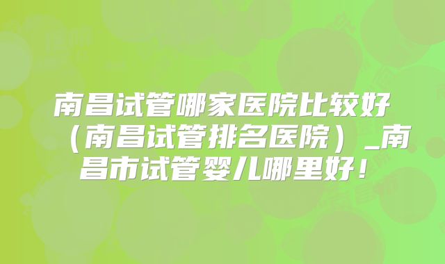 南昌试管哪家医院比较好（南昌试管排名医院）_南昌市试管婴儿哪里好！