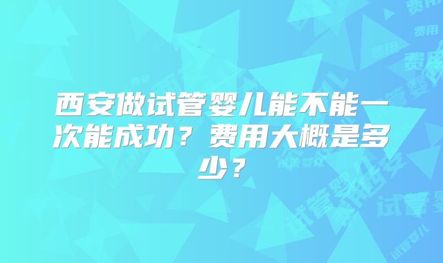 西安做试管婴儿能不能一次能成功？费用大概是多少？