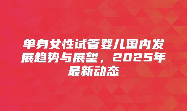 单身女性试管婴儿国内发展趋势与展望，2025年最新动态