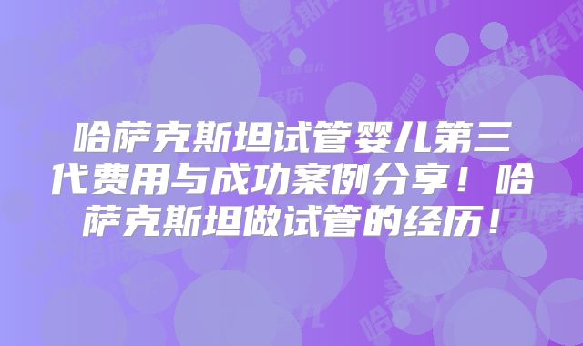 哈萨克斯坦试管婴儿第三代费用与成功案例分享！哈萨克斯坦做试管的经历！
