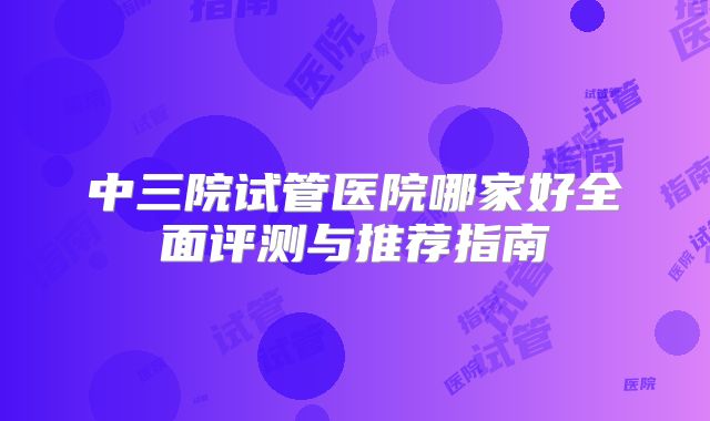 中三院试管医院哪家好全面评测与推荐指南