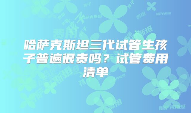 哈萨克斯坦三代试管生孩子普遍很贵吗？试管费用清单