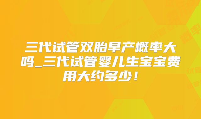 三代试管双胎早产概率大吗_三代试管婴儿生宝宝费用大约多少！