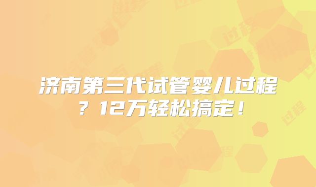 济南第三代试管婴儿过程?12万轻松搞定!