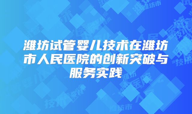 潍坊试管婴儿技术在潍坊市人民医院的创新突破与服务实践