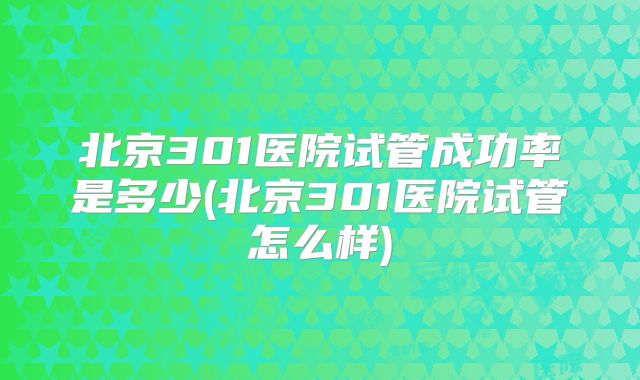 北京301医院试管成功率是多少(北京301医院试管怎么样)