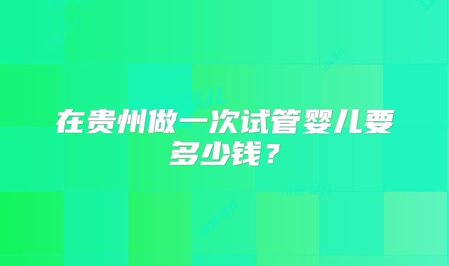 在贵州做一次试管婴儿要多少钱?