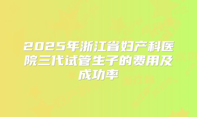 2025年浙江省妇产科医院三代试管生子的费用及成功率