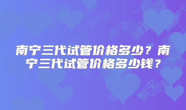 南宁三代试管价格多少？南宁三代试管价格多少钱？