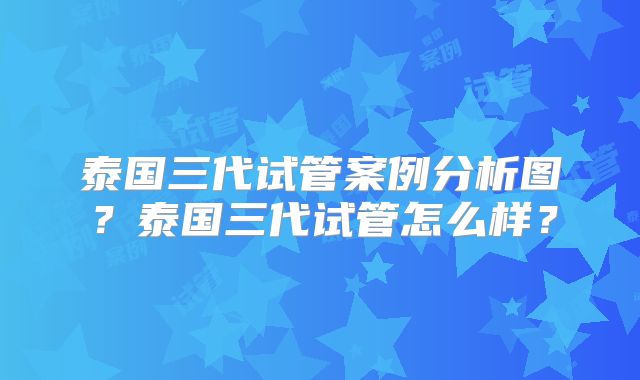 泰国三代试管案例分析图？泰国三代试管怎么样？