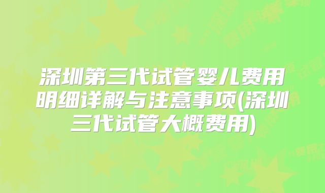 深圳第三代试管婴儿费用明细详解与注意事项(深圳三代试管大概费用)