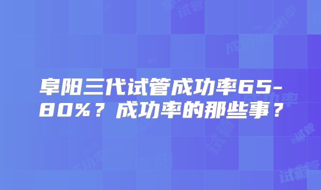 阜阳三代试管成功率65-80%？成功率的那些事？