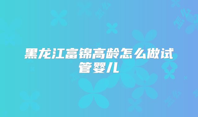 黑龙江富锦高龄怎么做试管婴儿