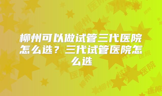 柳州可以做试管三代医院怎么选？三代试管医院怎么选