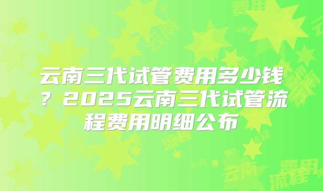 云南三代试管费用多少钱?2025云南三代试管流程费用明细公布