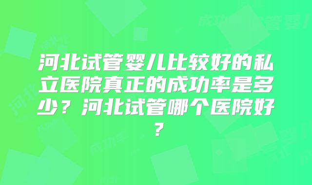 河北试管婴儿比较好的私立医院真正的成功率是多少？河北试管哪个医院好？