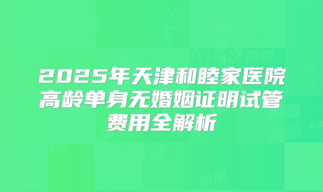 2025年天津和睦家医院高龄单身无婚姻证明试管费用全解析
