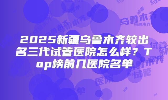 2025新疆乌鲁木齐较出名三代试管医院怎么样？Top榜前几医院名单