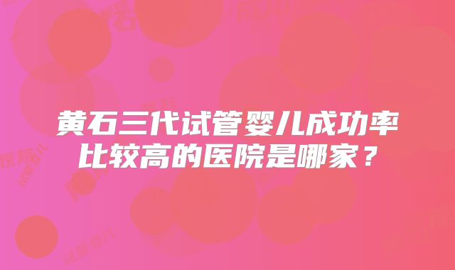 黄石三代试管婴儿成功率比较高的医院是哪家？