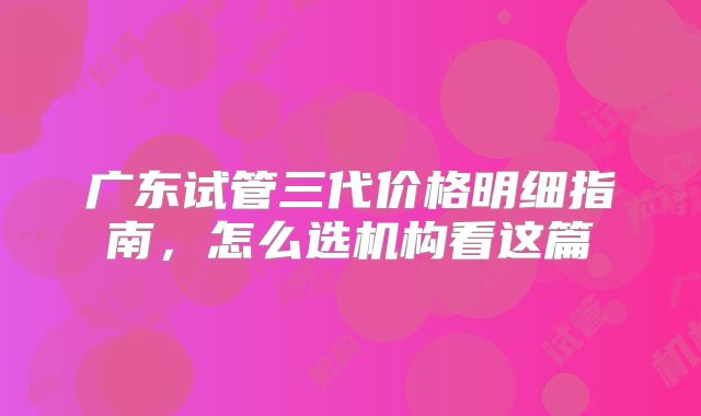 广东试管三代价格明细指南，怎么选机构看这篇