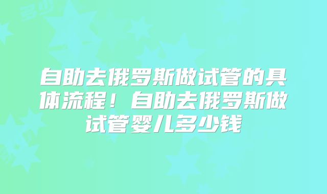 自助去俄罗斯做试管的具体流程！自助去俄罗斯做试管婴儿多少钱