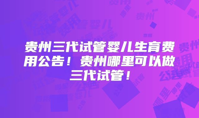 贵州三代试管婴儿生育费用公告！贵州哪里可以做三代试管！