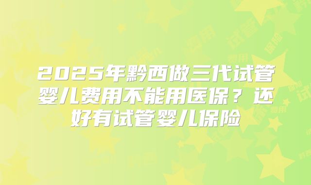 2025年黔西做三代试管婴儿费用不能用医保？还好有试管婴儿保险