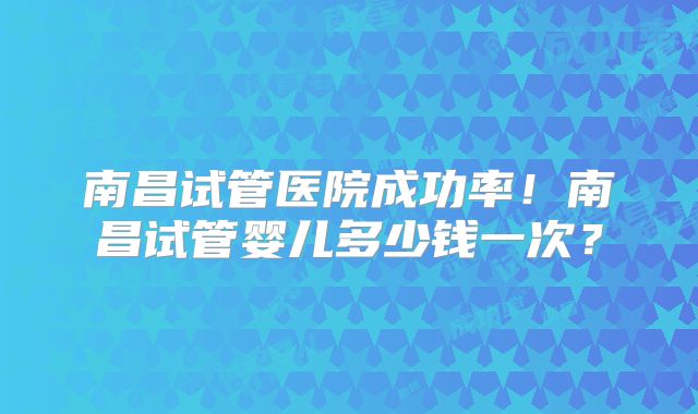 南昌试管医院成功率！南昌试管婴儿多少钱一次？