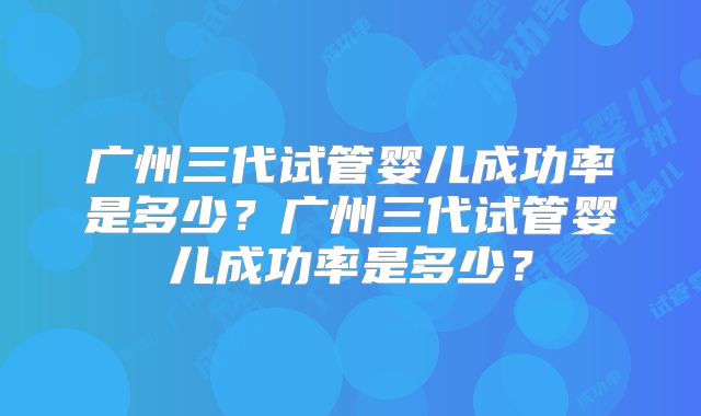 广州三代试管婴儿成功率是多少？广州三代试管婴儿成功率是多少？