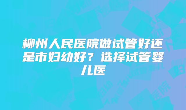柳州人民医院做试管好还是市妇幼好？选择试管婴儿医